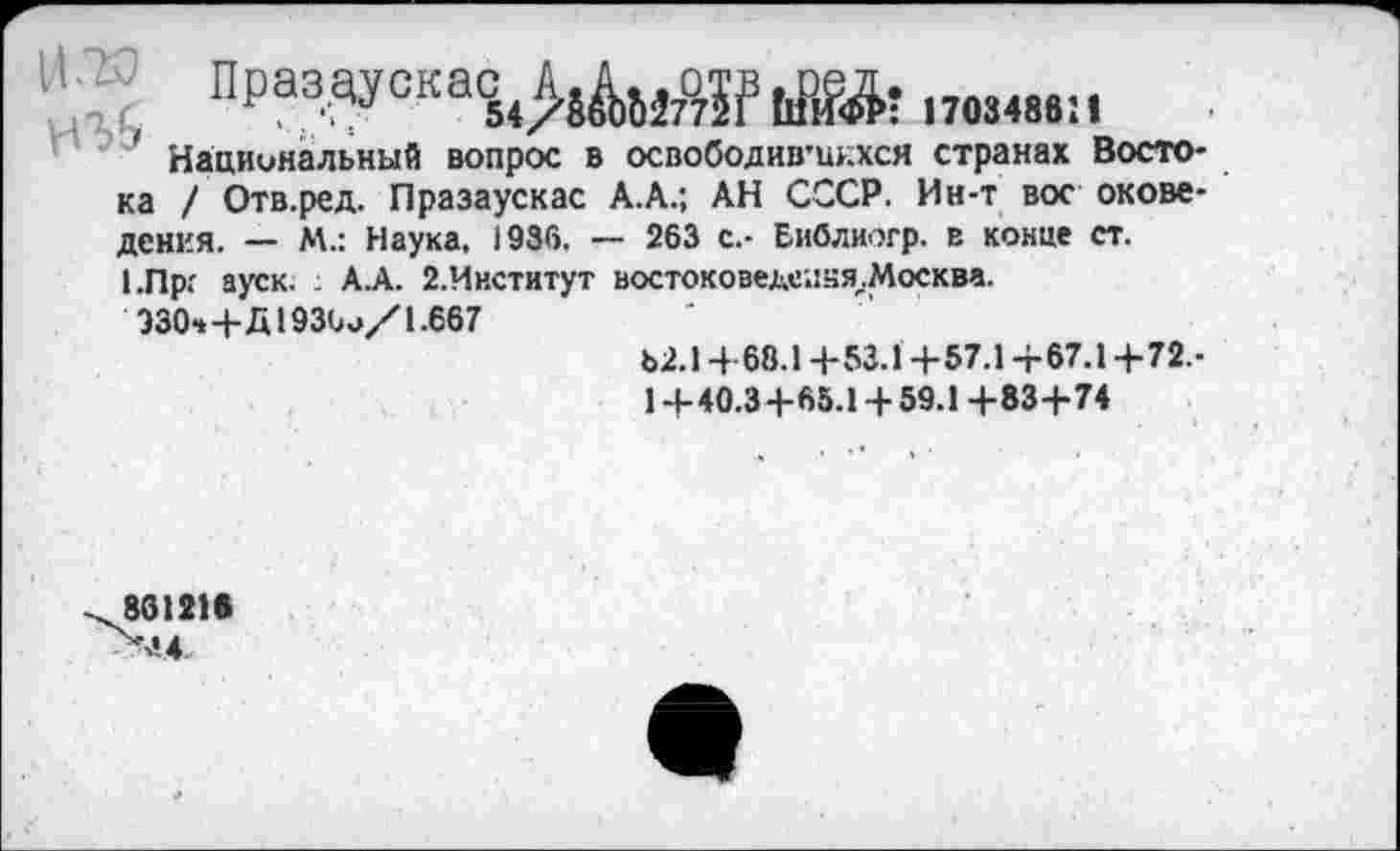 ﻿НД; Празадска^^да^,^,,,., .
' Национальный вопрос в освободив'ш.хся странах Востока / Отв.ред. Празаускас А.А.; АН СССР. Ин-т вое окове-дения. — М.: Наука, 1936. — 263 с.- Еиблиогр. в конце ст.
1.Прг ауск. А.А. 2.Институт востоковеде;:ня,.Москва.
330*4-Д 193^/1-667
Ь2.14-68.14-53.14-57.14-67.14-72.-
14-40.34-65.14-59.1 4-834-74
86121«